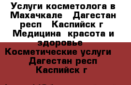 Услуги косметолога в Махачкале - Дагестан респ., Каспийск г. Медицина, красота и здоровье » Косметические услуги   . Дагестан респ.,Каспийск г.